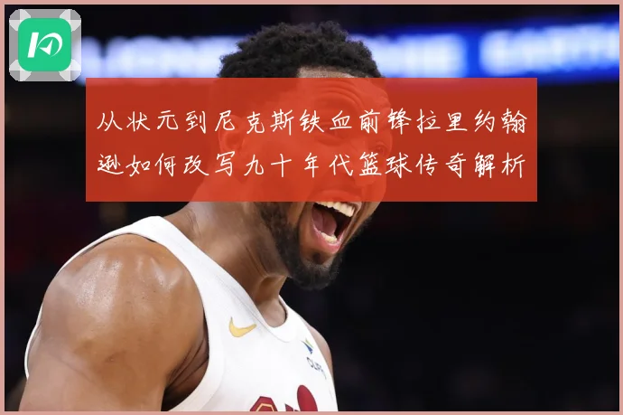 从状元到尼克斯铁血前锋拉里约翰逊如何改写九十年代篮球传奇解析：最新赛事动态与深度分析