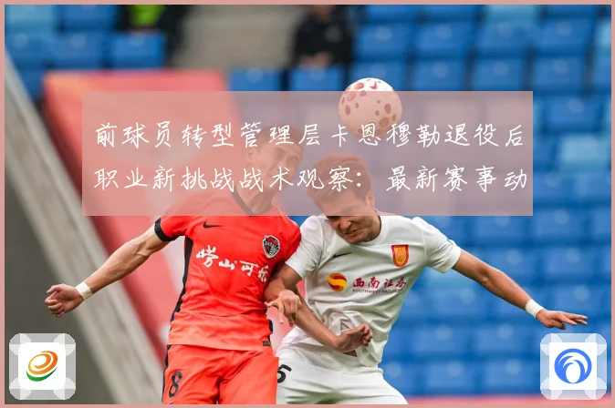 前球员转型管理层卡恩穆勒退役后职业新挑战战术观察：最新赛事动态与深度分析