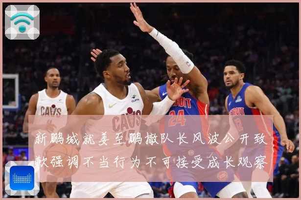 新鹏城就姜至鹏撤队长风波公开致歉强调不当行为不可接受成长观察：最新赛事动态与深度分析