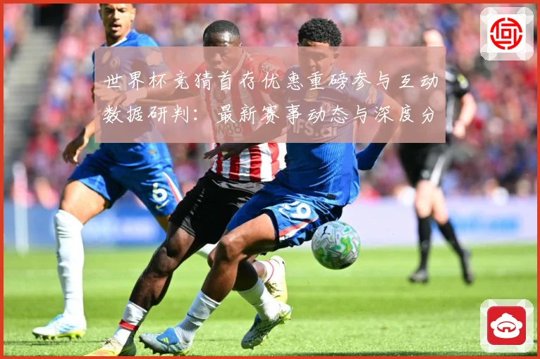 世界杯竞猜首存优惠重磅参与互动数据研判：最新赛事动态与深度分析