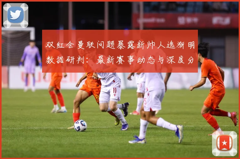 双红会曼联问题暴露新帅人选渐明数据研判：最新赛事动态与深度分析