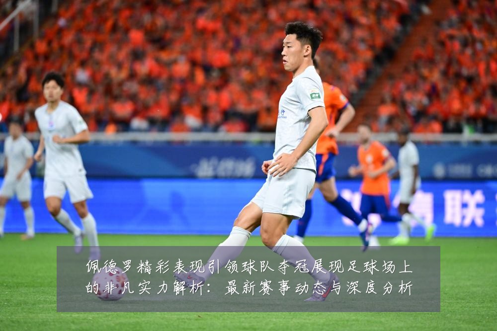 佩德罗精彩表现引领球队夺冠展现足球场上的非凡实力解析:最新赛事动态与深度分析