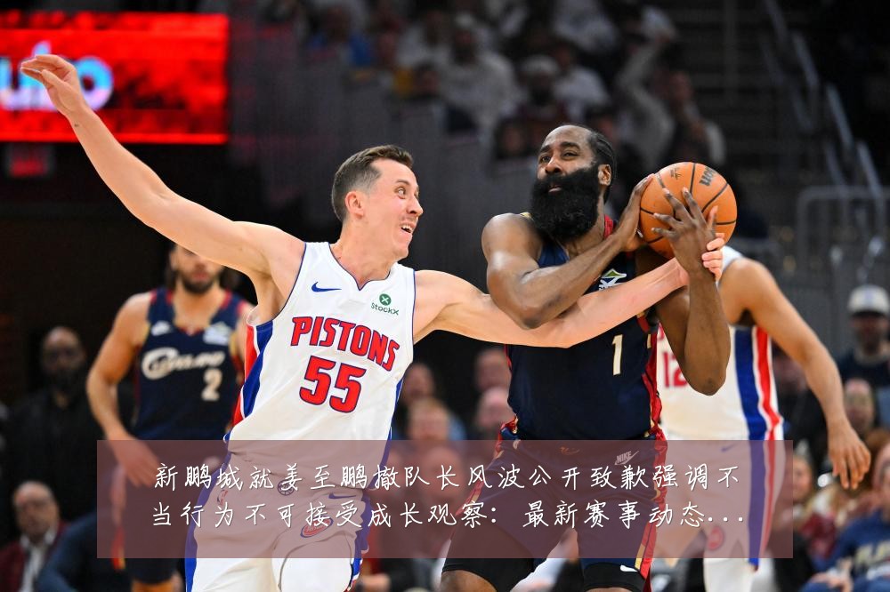 新鹏城就姜至鹏撤队长风波公开致歉强调不当行为不可接受成长观察:最新赛事动态与深度分析